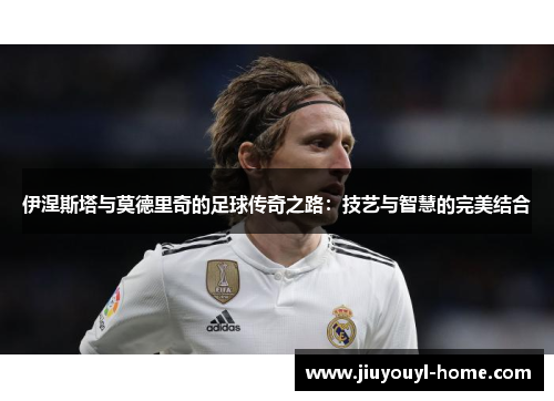 伊涅斯塔与莫德里奇的足球传奇之路：技艺与智慧的完美结合
