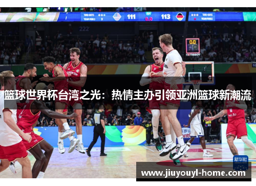 篮球世界杯台湾之光：热情主办引领亚洲篮球新潮流