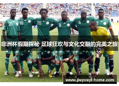 非洲杯假期探秘 足球狂欢与文化交融的完美之旅
