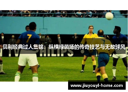 贝利经典过人集锦：纵横绿茵场的传奇技艺与无敌球风