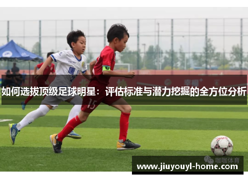 如何选拔顶级足球明星：评估标准与潜力挖掘的全方位分析