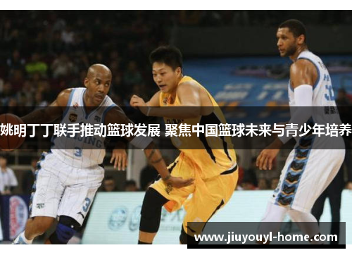 姚明丁丁联手推动篮球发展 聚焦中国篮球未来与青少年培养