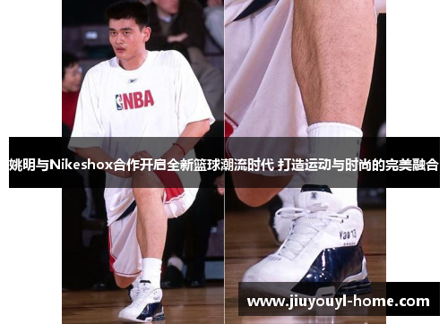 姚明与Nikeshox合作开启全新篮球潮流时代 打造运动与时尚的完美融合