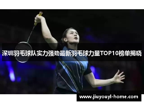 深圳羽毛球队实力强劲最新羽毛球力量TOP10榜单揭晓